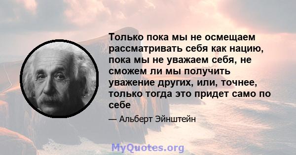 Только пока мы не осмещаем рассматривать себя как нацию, пока мы не уважаем себя, не сможем ли мы получить уважение других, или, точнее, только тогда это придет само по себе