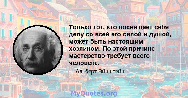 Только тот, кто посвящает себя делу со всей его силой и душой, может быть настоящим хозяином. По этой причине мастерство требует всего человека.