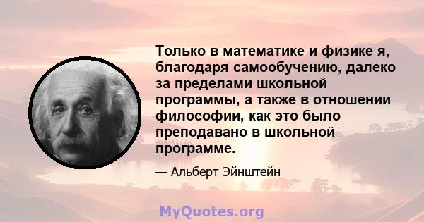 Только в математике и физике я, благодаря самообучению, далеко за пределами школьной программы, а также в отношении философии, как это было преподавано в школьной программе.