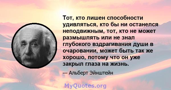 Тот, кто лишен способности удивляться, кто бы ни останелся неподвижным, тот, кто не может размышлять или не знал глубокого вздрагивания души в очаровании, может быть так же хорошо, потому что он уже закрыл глаза на