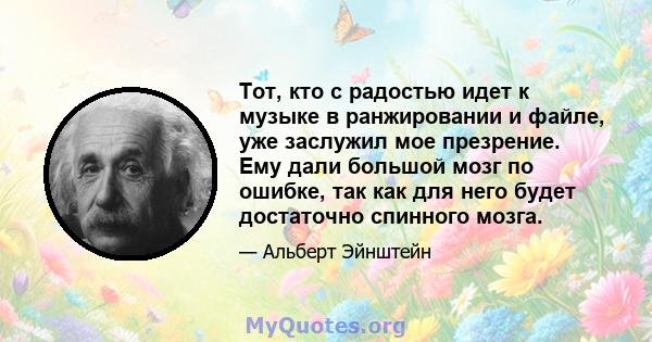 Тот, кто с радостью идет к музыке в ранжировании и файле, уже заслужил мое презрение. Ему дали большой мозг по ошибке, так как для него будет достаточно спинного мозга.