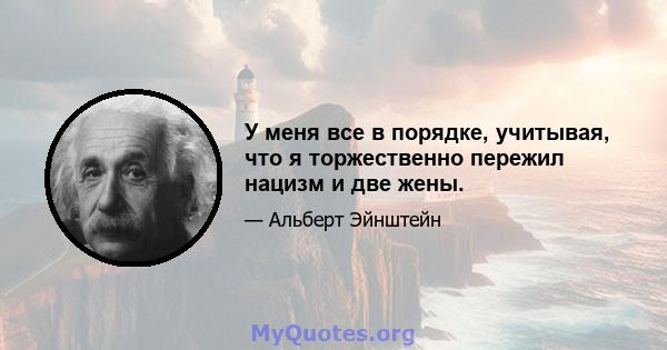 У меня все в порядке, учитывая, что я торжественно пережил нацизм и две жены.