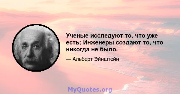 Ученые исследуют то, что уже есть; Инженеры создают то, что никогда не было.