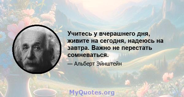 Учитесь у вчерашнего дня, живите на сегодня, надеюсь на завтра. Важно не перестать сомневаться.