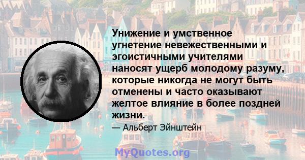 Унижение и умственное угнетение невежественными и эгоистичными учителями наносят ущерб молодому разуму, которые никогда не могут быть отменены и часто оказывают желтое влияние в более поздней жизни.