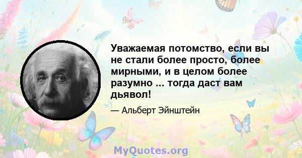 Уважаемая потомство, если вы не стали более просто, более мирными, и в целом более разумно ... тогда даст вам дьявол!