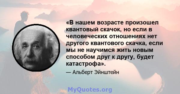 «В нашем возрасте произошел квантовый скачок, но если в человеческих отношениях нет другого квантового скачка, если мы не научимся жить новым способом друг к другу, будет катастрофа».