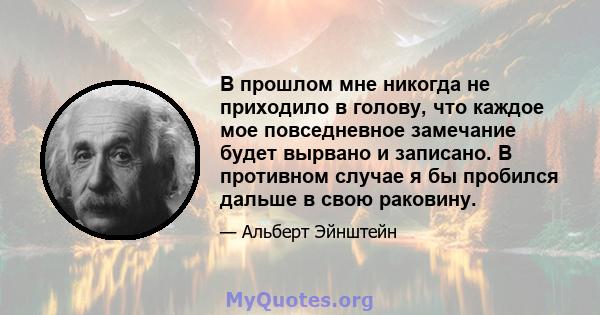 В прошлом мне никогда не приходило в голову, что каждое мое повседневное замечание будет вырвано и записано. В противном случае я бы пробился дальше в свою раковину.