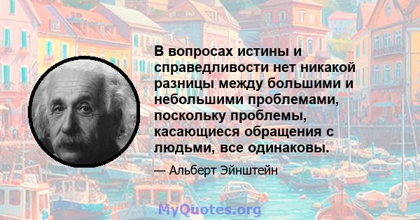 В вопросах истины и справедливости нет никакой разницы между большими и небольшими проблемами, поскольку проблемы, касающиеся обращения с людьми, все одинаковы.