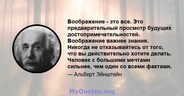 Воображение - это все. Это предварительный просмотр будущих достопримечательностей. Воображение важнее знания. Никогда не отказывайтесь от того, что вы действительно хотите делать. Человек с большими мечтами сильнее,