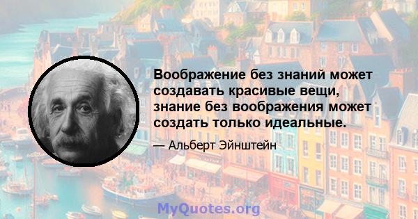 Воображение без знаний может создавать красивые вещи, знание без воображения может создать только идеальные.