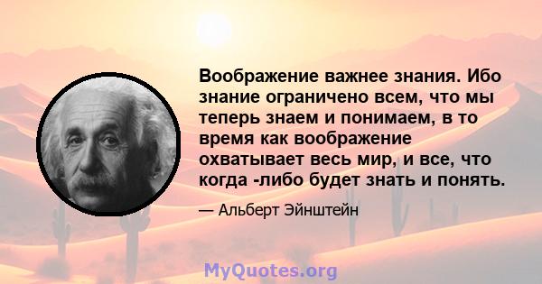 Воображение важнее знания. Ибо знание ограничено всем, что мы теперь знаем и понимаем, в то время как воображение охватывает весь мир, и все, что когда -либо будет знать и понять.