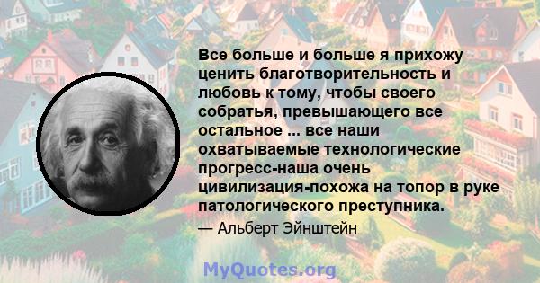 Все больше и больше я прихожу ценить благотворительность и любовь к тому, чтобы своего собратья, превышающего все остальное ... все наши охватываемые технологические прогресс-наша очень цивилизация-похожа на топор в