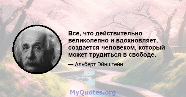 Все, что действительно великолепно и вдохновляет, создается человеком, который может трудиться в свободе.