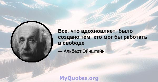 Все, что вдохновляет, было создано тем, кто мог бы работать в свободе