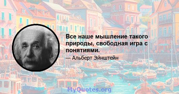 Все наше мышление такого природы, свободная игра с понятиями.