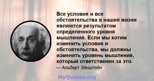 Все условия и все обстоятельства в нашей жизни являются результатом определенного уровня мышления. Если мы хотим изменить условия и обстоятельства, мы должны изменить уровень мышления, который ответственен за это.