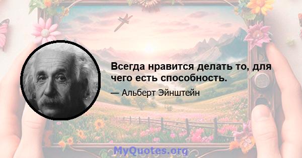 Всегда нравится делать то, для чего есть способность.