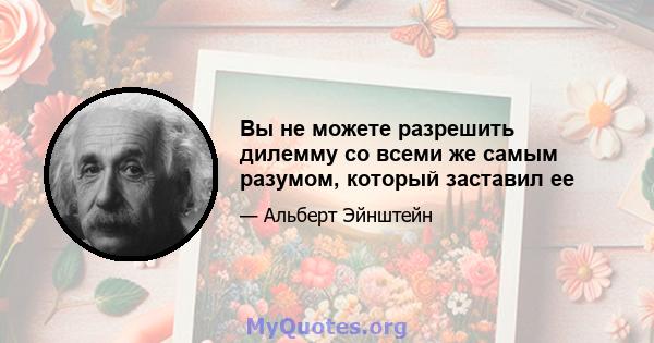 Вы не можете разрешить дилемму со всеми же самым разумом, который заставил ее