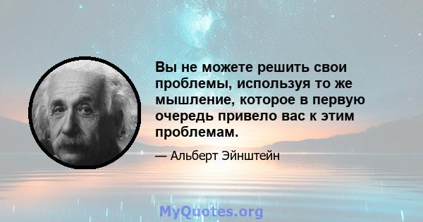 Вы не можете решить свои проблемы, используя то же мышление, которое в первую очередь привело вас к этим проблемам.