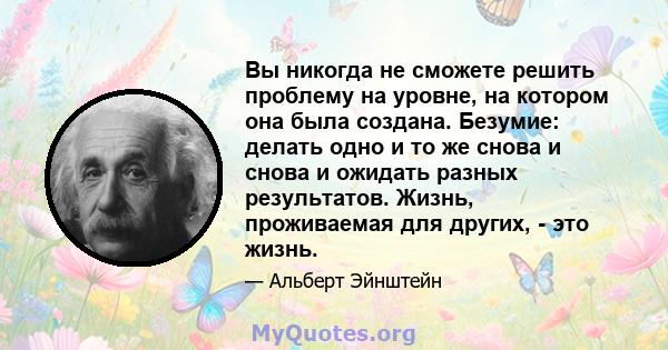 Вы никогда не сможете решить проблему на уровне, на котором она была создана. Безумие: делать одно и то же снова и снова и ожидать разных результатов. Жизнь, проживаемая для других, - это жизнь.