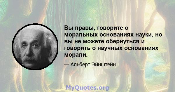 Вы правы, говорите о моральных основаниях науки, но вы не можете обернуться и говорить о научных основаниях морали.