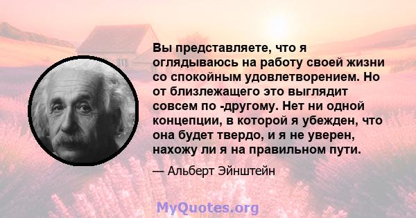 Вы представляете, что я оглядываюсь на работу своей жизни со спокойным удовлетворением. Но от близлежащего это выглядит совсем по -другому. Нет ни одной концепции, в которой я убежден, что она будет твердо, и я не