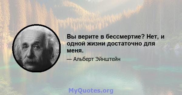 Вы верите в бессмертие? Нет, и одной жизни достаточно для меня.