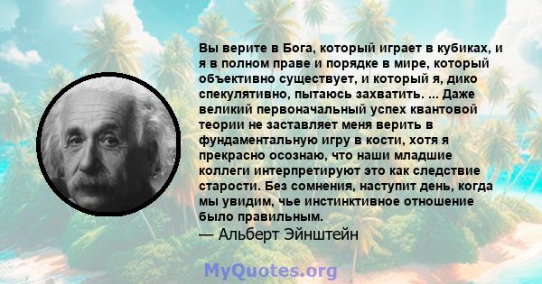 Вы верите в Бога, который играет в кубиках, и я в полном праве и порядке в мире, который объективно существует, и который я, дико спекулятивно, пытаюсь захватить. ... Даже великий первоначальный успех квантовой теории