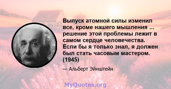 Выпуск атомной силы изменил все, кроме нашего мышления ... решение этой проблемы лежит в самом сердце человечества. Если бы я только знал, я должен был стать часовым мастером. (1945)