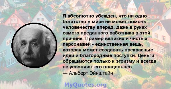 Я абсолютно убежден, что ни одно богатство в мире не может помочь человечеству вперед, даже в руках самого преданного работника в этой причине. Пример великих и чистых персонажей - единственная вещь, которая может