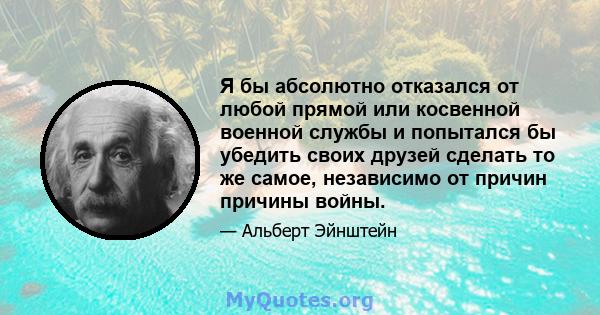 Я бы абсолютно отказался от любой прямой или косвенной военной службы и попытался бы убедить своих друзей сделать то же самое, независимо от причин причины войны.