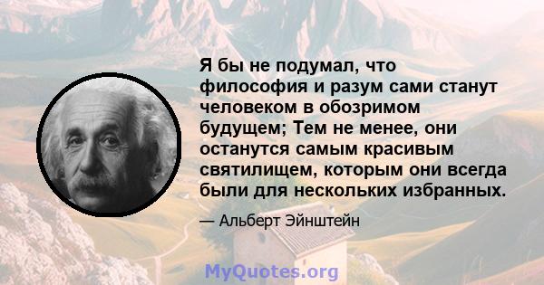 Я бы не подумал, что философия и разум сами станут человеком в обозримом будущем; Тем не менее, они останутся самым красивым святилищем, которым они всегда были для нескольких избранных.