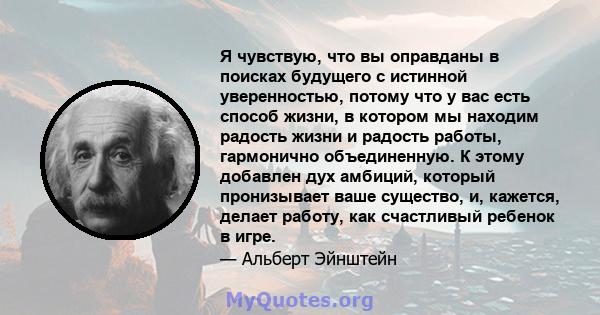 Я чувствую, что вы оправданы в поисках будущего с истинной уверенностью, потому что у вас есть способ жизни, в котором мы находим радость жизни и радость работы, гармонично объединенную. К этому добавлен дух амбиций,