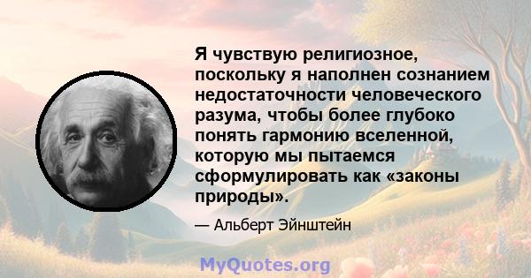 Я чувствую религиозное, поскольку я наполнен сознанием недостаточности человеческого разума, чтобы более глубоко понять гармонию вселенной, которую мы пытаемся сформулировать как «законы природы».