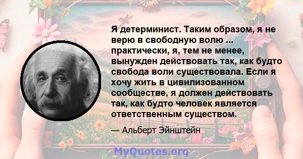 Я детерминист. Таким образом, я не верю в свободную волю ... практически, я, тем не менее, вынужден действовать так, как будто свобода воли существовала. Если я хочу жить в цивилизованном сообществе, я должен