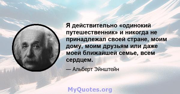 Я действительно «одинокий путешественник» и никогда не принадлежал своей стране, моим дому, моим друзьям или даже моей ближайшей семье, всем сердцем.