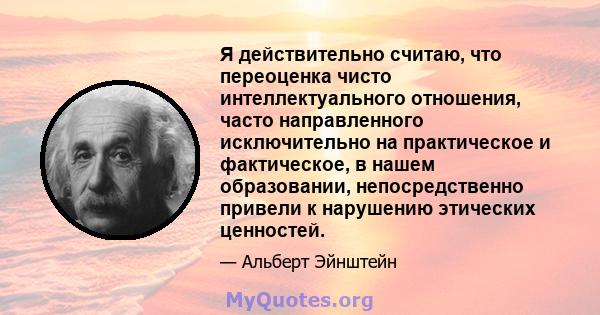 Я действительно считаю, что переоценка чисто интеллектуального отношения, часто направленного исключительно на практическое и фактическое, в нашем образовании, непосредственно привели к нарушению этических ценностей.