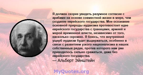 Я должен скорее увидеть разумное согласие с арабами на основе совместной жизни в мире, чем создание еврейского государства. Мое осознание основной природы иудаизма противостоит идее еврейского государства с границами,