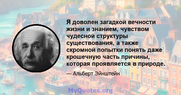 Я доволен загадкой вечности жизни и знанием, чувством чудесной структуры существования, а также скромной попытки понять даже крошечную часть причины, которая проявляется в природе.