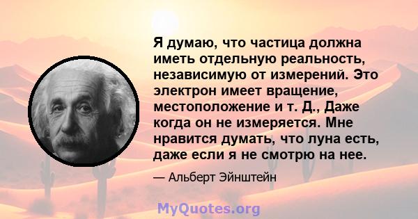 Я думаю, что частица должна иметь отдельную реальность, независимую от измерений. Это электрон имеет вращение, местоположение и т. Д., Даже когда он не измеряется. Мне нравится думать, что луна есть, даже если я не