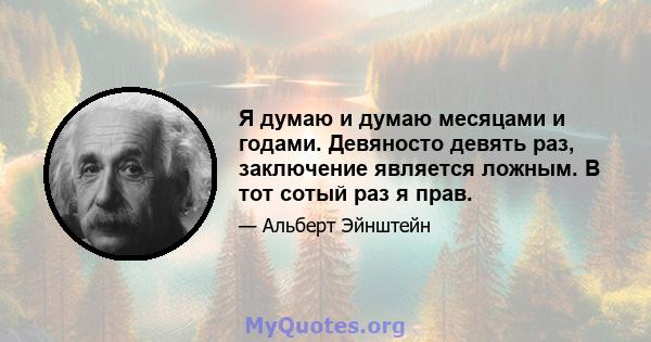 Я думаю и думаю месяцами и годами. Девяносто девять раз, заключение является ложным. В тот сотый раз я прав.