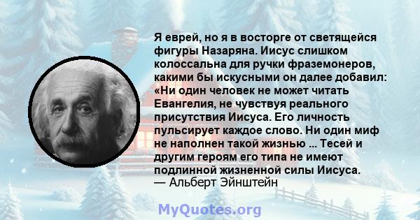 Я еврей, но я в восторге от светящейся фигуры Назаряна. Иисус слишком колоссальна для ручки фраземонеров, какими бы искусными он далее добавил: «Ни один человек не может читать Евангелия, не чувствуя реального