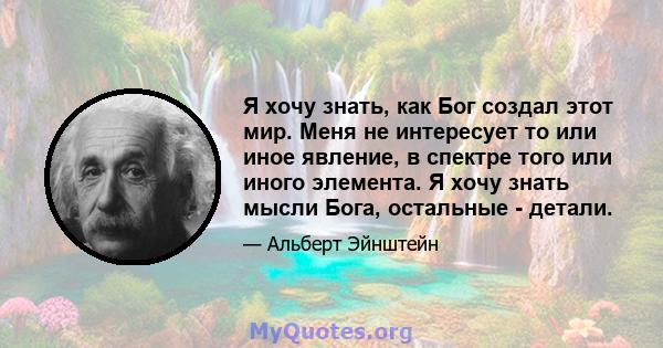 Я хочу знать, как Бог создал этот мир. Меня не интересует то или иное явление, в спектре того или иного элемента. Я хочу знать мысли Бога, остальные - детали.