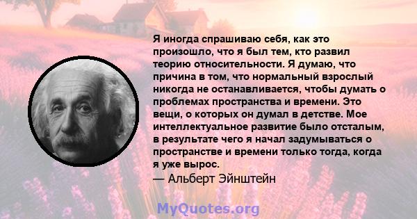 Я иногда спрашиваю себя, как это произошло, что я был тем, кто развил теорию относительности. Я думаю, что причина в том, что нормальный взрослый никогда не останавливается, чтобы думать о проблемах пространства и