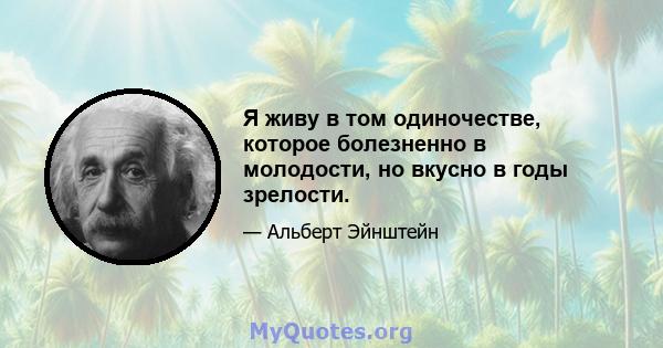 Я живу в том одиночестве, которое болезненно в молодости, но вкусно в годы зрелости.