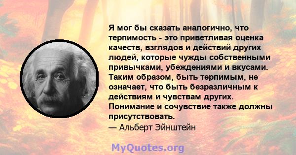 Я мог бы сказать аналогично, что терпимость - это приветливая оценка качеств, взглядов и действий других людей, которые чужды собственными привычками, убеждениями и вкусами. Таким образом, быть терпимым, не означает,