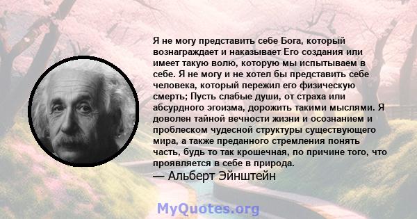 Я не могу представить себе Бога, который вознаграждает и наказывает Его создания или имеет такую ​​волю, которую мы испытываем в себе. Я не могу и не хотел бы представить себе человека, который пережил его физическую