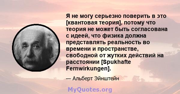 Я не могу серьезно поверить в это [квантовая теория], потому что теория не может быть согласована с идеей, что физика должна представлять реальность во времени и пространстве, свободной от жутких действий на расстоянии