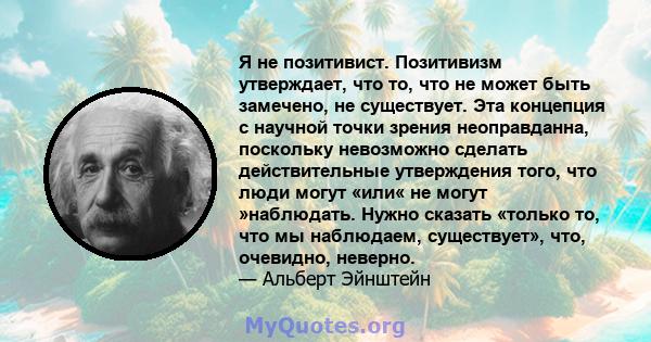 Я не позитивист. Позитивизм утверждает, что то, что не может быть замечено, не существует. Эта концепция с научной точки зрения неоправданна, поскольку невозможно сделать действительные утверждения того, что люди могут